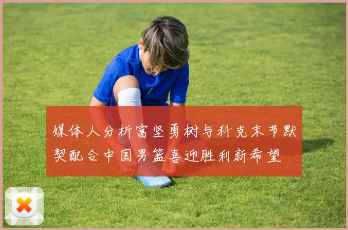 媒体人分析富坚勇树与科克末节默契配合中国男篮喜迎胜利新希望