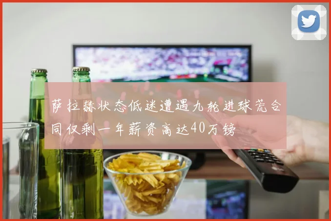 萨拉赫状态低迷遭遇九轮进球荒合同仅剩一年薪资高达40万镑