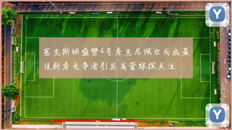 塞克斯顿盛赞4号秀克尼佩尔或成最佳新秀竞争者引发高管球探关注