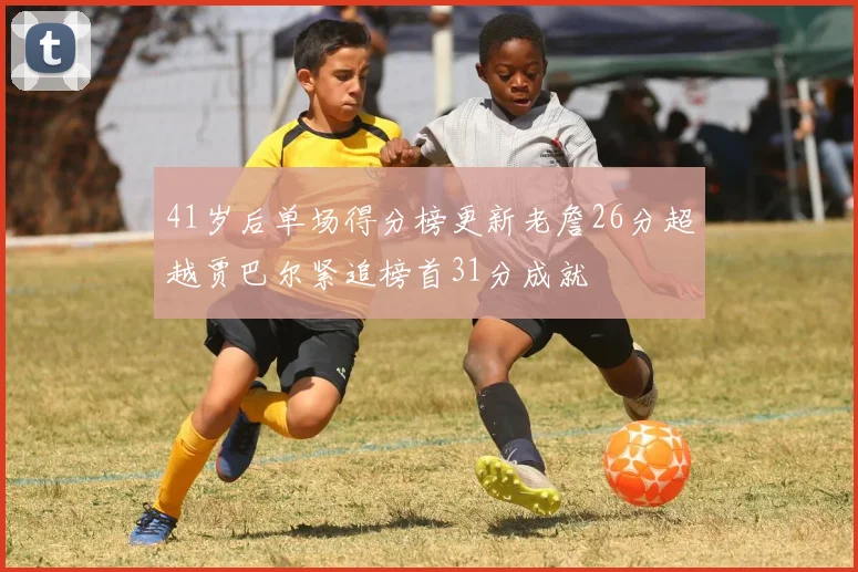 41岁后单场得分榜更新老詹26分超越贾巴尔紧追榜首31分成就