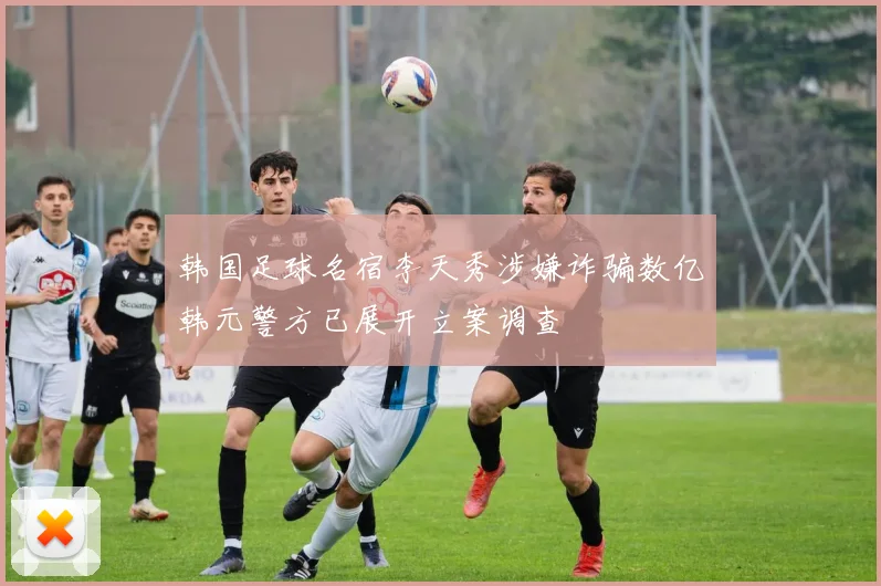 韩国足球名宿李天秀涉嫌诈骗数亿韩元警方已展开立案调查