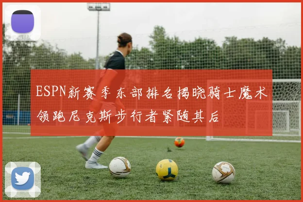 ESPN新赛季东部排名揭晓骑士魔术领跑尼克斯步行者紧随其后