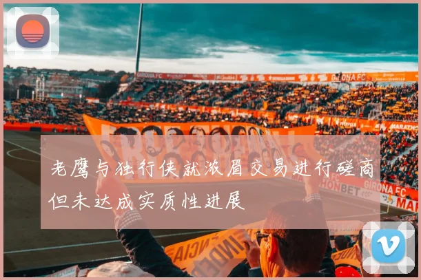 老鹰与独行侠就浓眉交易进行磋商但未达成实质性进展