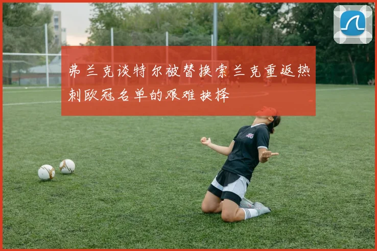 弗兰克谈特尔被替换索兰克重返热刺欧冠名单的艰难抉择
