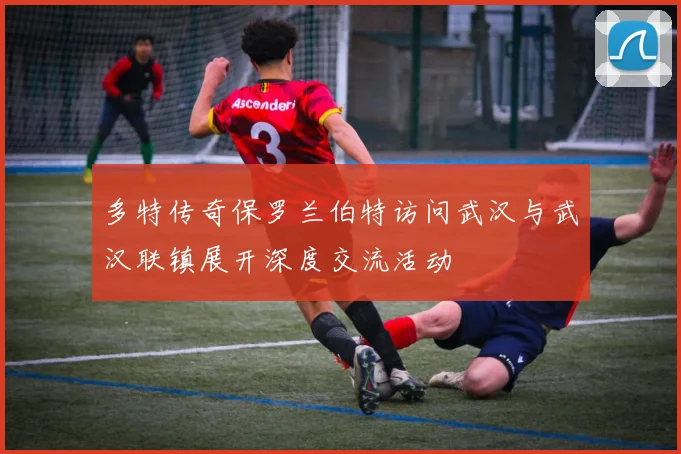多特传奇保罗兰伯特访问武汉与武汉联镇展开深度交流活动