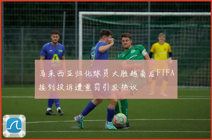 马来西亚归化球员大胜越南后FIFA接到投诉遭重罚引发热议