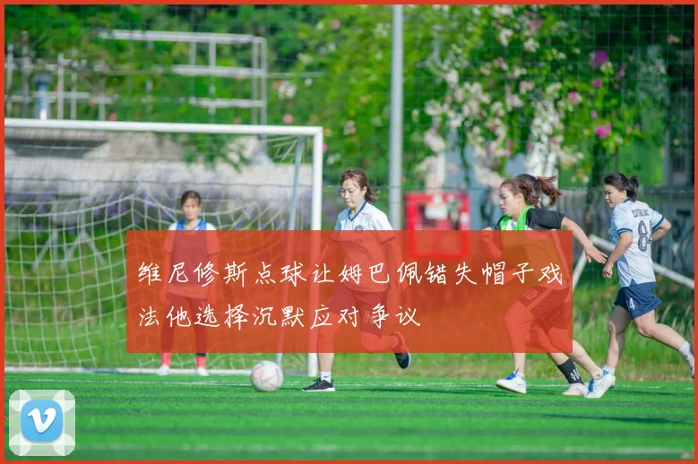 维尼修斯点球让姆巴佩错失帽子戏法他选择沉默应对争议