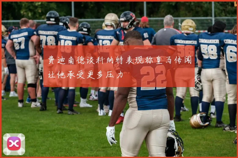 费迪南德谈科纳特表现称皇马传闻让他承受更多压力