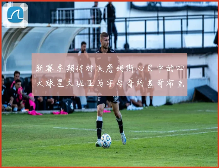 新赛季期待对决詹姆斯心目中的四大球星文班亚马字母哥约基奇布克