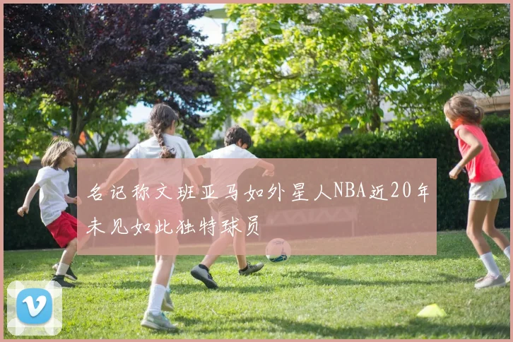 名记称文班亚马如外星人NBA近20年未见如此独特球员