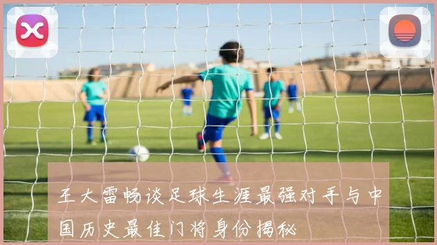 王大雷畅谈足球生涯最强对手与中国历史最佳门将身份揭秘