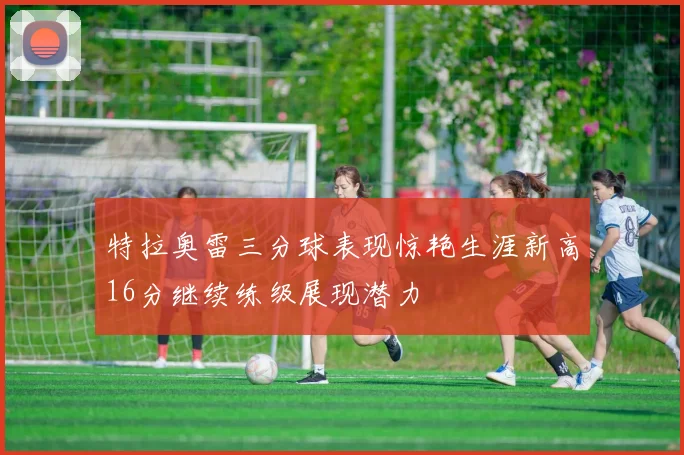 特拉奥雷三分球表现惊艳生涯新高16分继续练级展现潜力