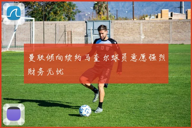 曼联倾向续约马奎尔球员意愿强烈财务无忧