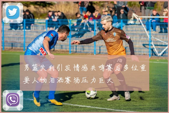 男篮失利引发情感共鸣赛后多位重要人物泪洒赛场压力巨大