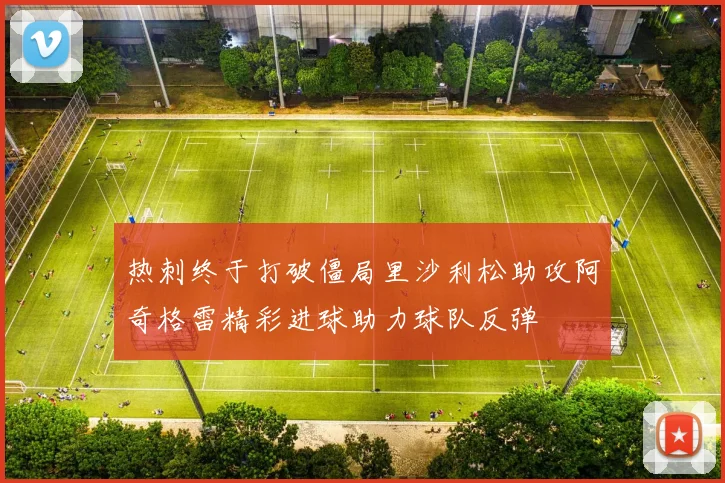 热刺终于打破僵局里沙利松助攻阿奇格雷精彩进球助力球队反弹