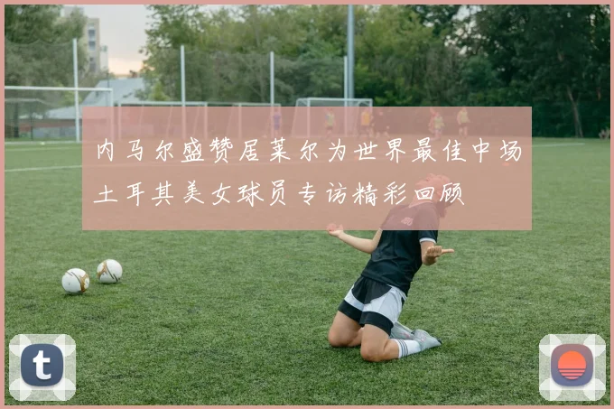 内马尔盛赞居莱尔为世界最佳中场土耳其美女球员专访精彩回顾