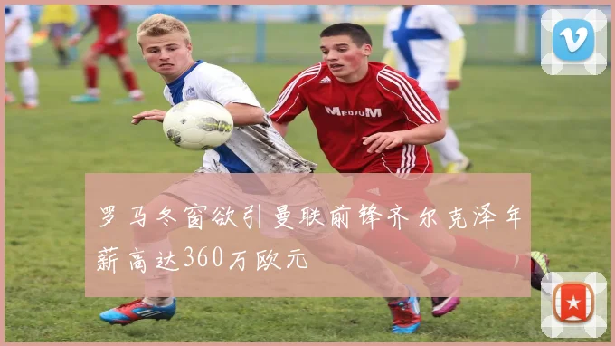 罗马冬窗欲引曼联前锋齐尔克泽年薪高达360万欧元