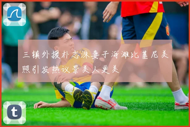 三镇外援朴志洙妻子海滩比基尼美照引发热议景美人更美
