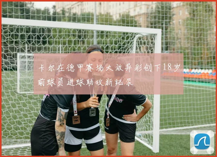 卡尔在德甲赛场大放异彩创下18岁前球员进球助攻新纪录