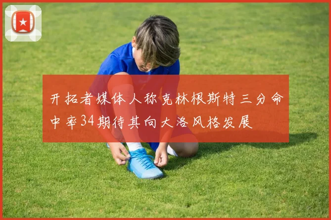 开拓者媒体人称克林根斯特三分命中率34期待其向大洛风格发展