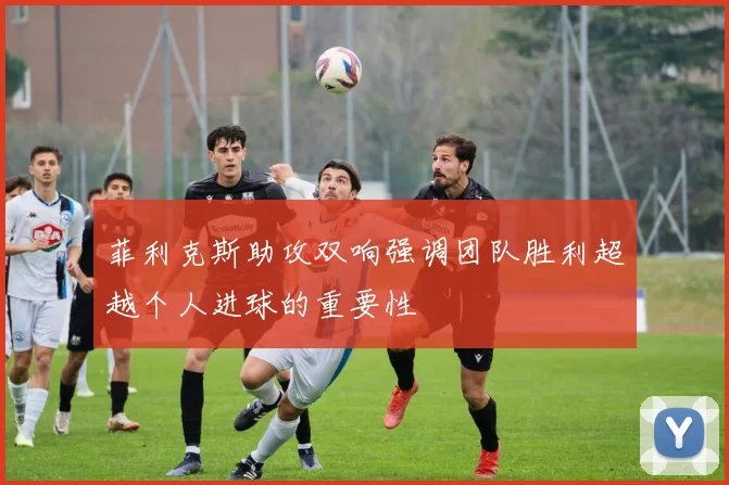菲利克斯助攻双响强调团队胜利超越个人进球的重要性