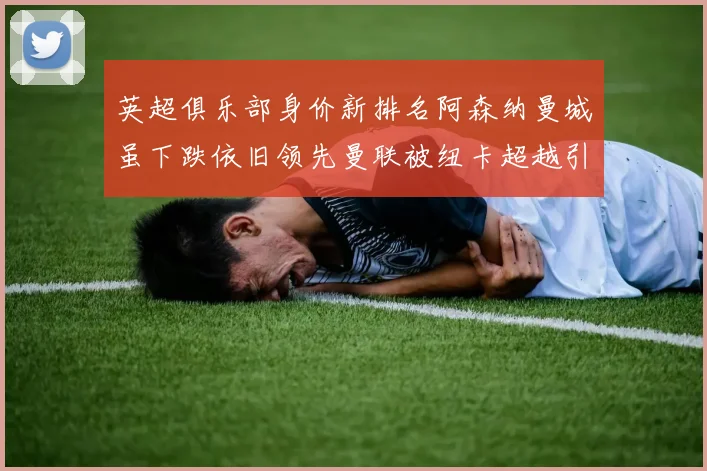 英超俱乐部身价新排名阿森纳曼城虽下跌依旧领先曼联被纽卡超越引关注