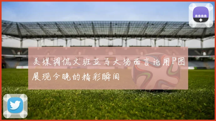 美媒调侃文班亚马大场面言论用P图展现今晚的精彩瞬间