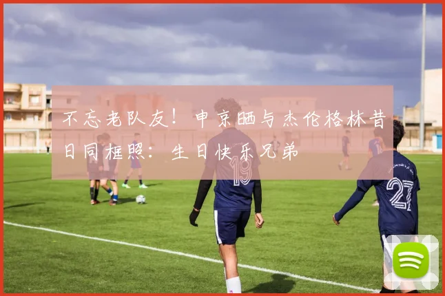 不忘老队友！申京晒与杰伦格林昔日同框照：生日快乐兄弟