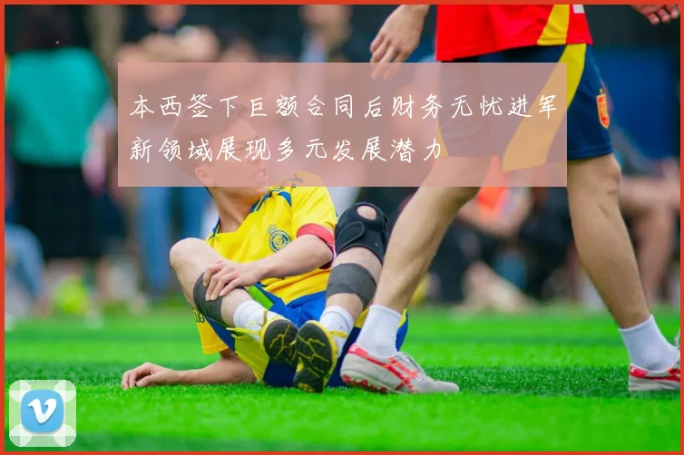 本西签下巨额合同后财务无忧进军新领域展现多元发展潜力