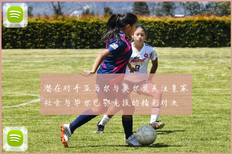 潜在对手亚马尔与奥尔莫关注皇家社会与毕尔巴鄂竞技的精彩对决