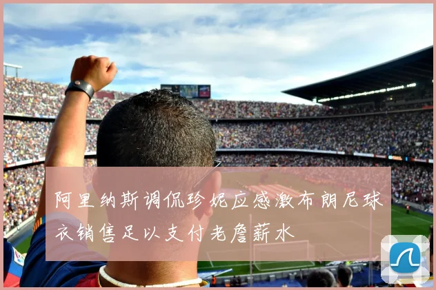 阿里纳斯调侃珍妮应感激布朗尼球衣销售足以支付老詹薪水