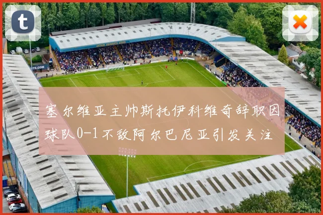 塞尔维亚主帅斯托伊科维奇辞职因球队0-1不敌阿尔巴尼亚引发关注