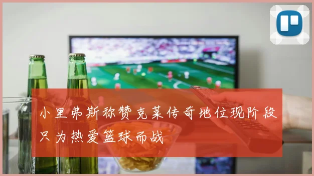 小里弗斯称赞克莱传奇地位现阶段只为热爱篮球而战