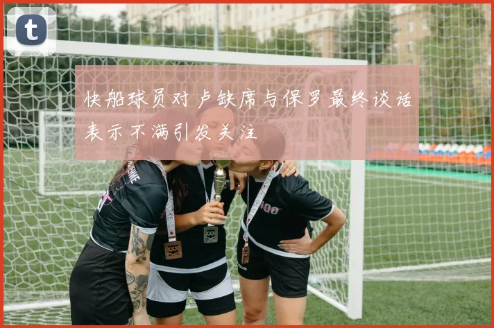 快船球员对卢缺席与保罗最终谈话表示不满引发关注