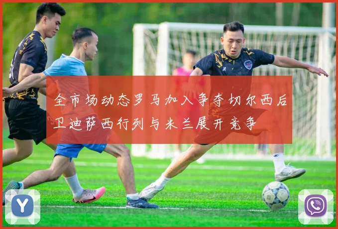 全市场动态罗马加入争夺切尔西后卫迪萨西行列与米兰展开竞争