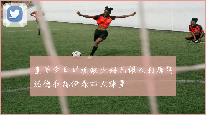 皇马今日训练缺少姆巴佩米利唐阿诺德和赫伊森四大球星